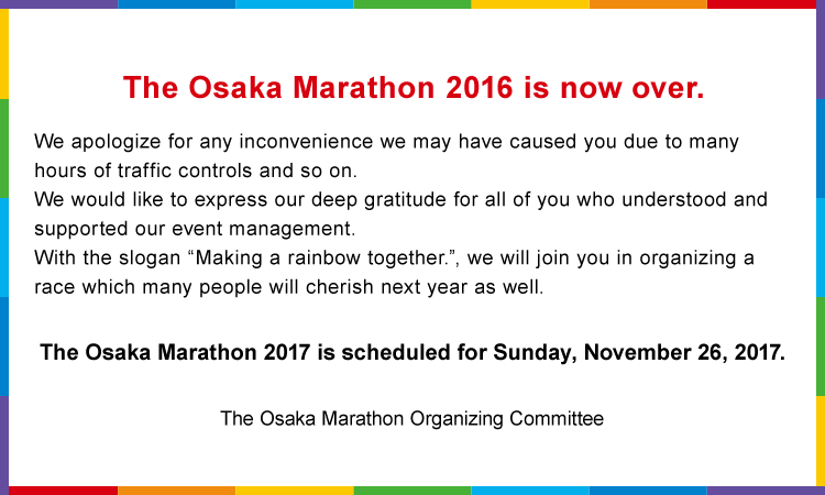 The Osaka Marathon 2016 is now over. We apologize for any inconvenience we may have caused you due to many hours of traffic controls and so on.We would like to express our deep gratitude for all of you who understood and supported our event management.With the slogan “Making a rainbow together”, we will join you in organizing a race which many people will cherish next year as well. The Osaka Marathon 2017 is scheduled for Sunday, November 26, 2017. The Osaka Marathon Organizing Committee 