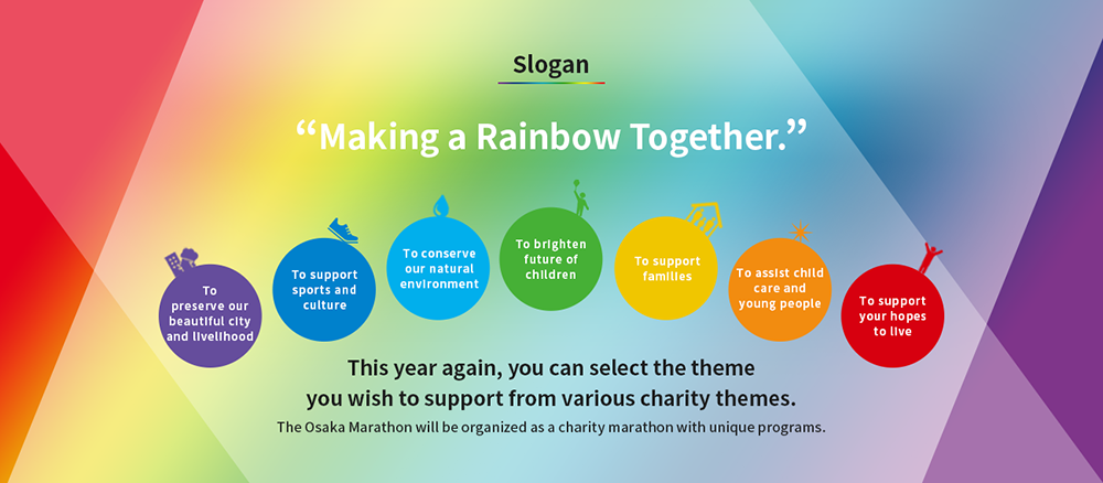 Slogan ”Making a Rainbow Together” This year again, you can select the theme you wish to support from various charity themes. The Osaka Marathon will be organized as a charity marathon with unique programs.
