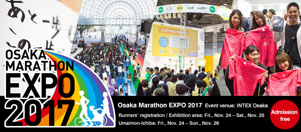 Osaka Marathon EXPO 2017 Event venue: INTEX Osaka Runners’ registration / Exhibition area: Fri., Nov. 24 – Sat., Nov. 25 Umaimon-Ichiba: Fri., Nov. 24 – Sun., Nov. 26