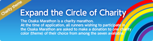 Let’s expand the circle of charity.The Osaka Marathon is a “charity marathon.”At the time of application, all runners wishing to participate in the Osaka Marathon are asked to make a donation to one charity color (theme) of their choice from among the seven available.