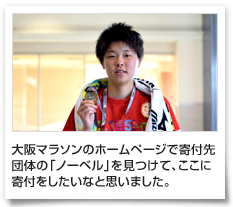 大阪マラソンのホームページで寄付先団体の「ノーベル」を見つけて、ここに寄付をしたいなと思いました。
