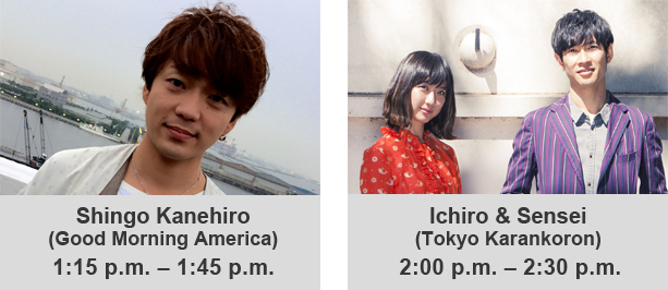 Shingo Kanehiro(Good Morning America)1:15 p.m.–1:45 p.m. Ichiro & Sensei(Tokyo Karankoron)2:00 p.m.–2:30 p.m.
