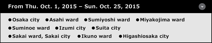 From Thu. Oct. 1, 2015 – Sun. Oct. 25, 2015 ●Osaka city	●Asahi ward	●Sumiyoshi ward	●Miyakojima ward ●Suminoe ward ●Izumi city	●Suita city ●Sakai ward, Sakai city ●Ikuno ward ●Higashiosaka city