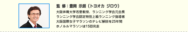 監修：豊岡 示朗（トヨオカ ジロウ）　大阪体育大学名誉教授、ランニング学会元会長
ランニング学会認定特別上級ランニング指導者
大阪国際女子マラソンのテレビ解説を25年間
ホノルルマラソンは15回完走
