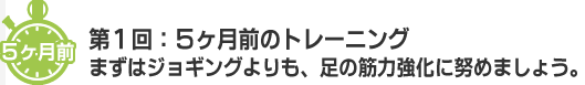 5ヶ月前 第1回：5ヶ月前のトレーニング まずはジョキングよりも、足の筋力強化に努めましょう