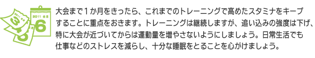 大会まで１か月をきったら、これまでのトレーニングで高めたスタミナをキープすることに重点をおきます。トレーニングは継続しますが、追い込みの強度は下げ、特に大会が近づいてからは運動量を増やさないようにしましょう。日常生活でも仕事などのストレスを減らし、十分な睡眠をとることを心がけましょう。